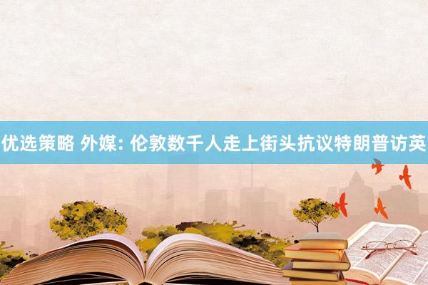 优选策略 外媒: 伦敦数千人走上街头抗议特朗普访英