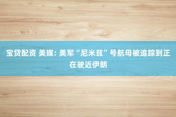 宝贷配资 美媒: 美军“尼米兹”号航母被追踪到正在驶近伊朗