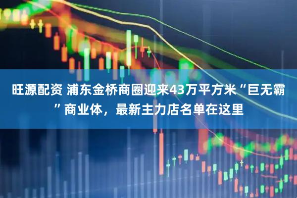 旺源配资 浦东金桥商圈迎来43万平方米“巨无霸”商业体，最新主力店名单在这里