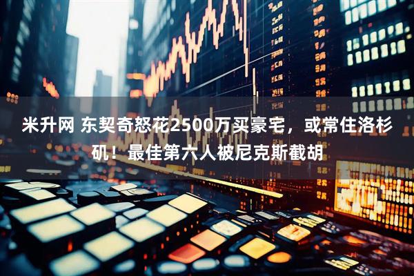 米升网 东契奇怒花2500万买豪宅，或常住洛杉矶！最佳第六人被尼克斯截胡