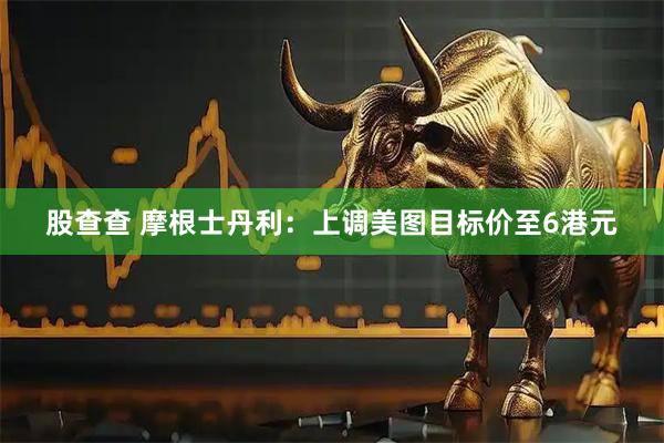 股查查 摩根士丹利：上调美图目标价至6港元