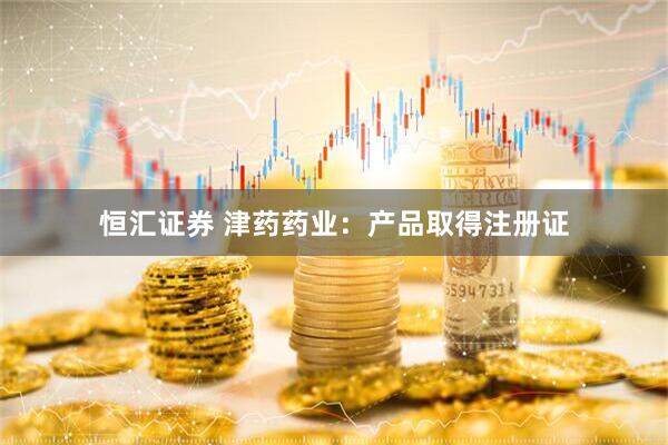 恒汇证券 津药药业：产品取得注册证