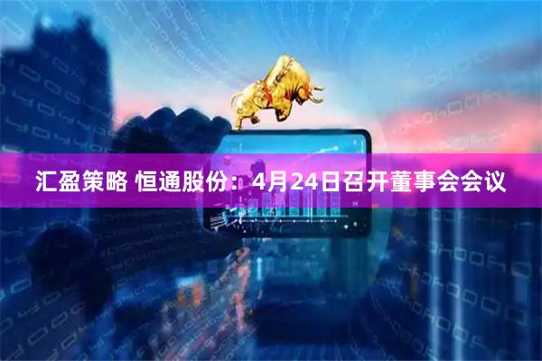 汇盈策略 恒通股份：4月24日召开董事会会议
