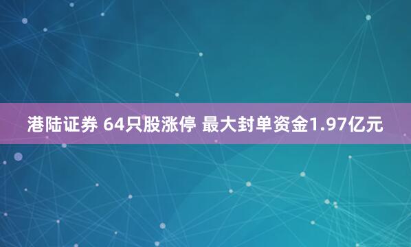 港陆证券 64只股涨停 最大封单资金1.97亿元