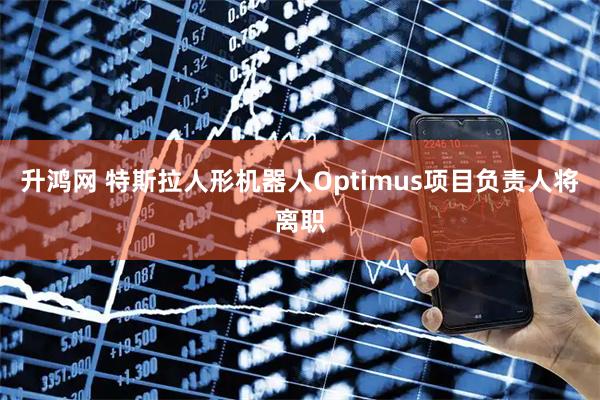 升鸿网 特斯拉人形机器人Optimus项目负责人将离职