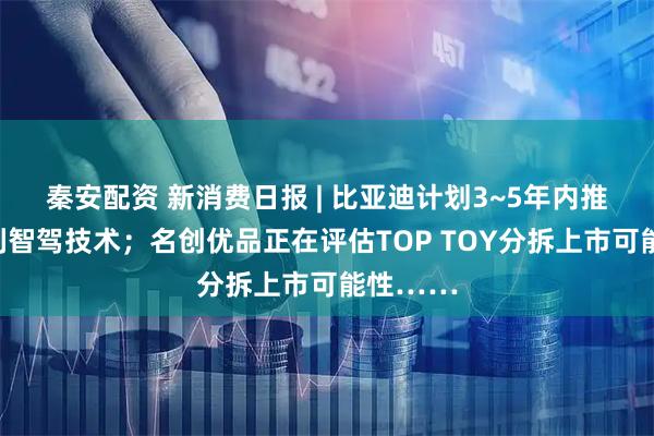 秦安配资 新消费日报 | 比亚迪计划3~5年内推出一系列智驾技术；名创优品正在评估TOP TOY分拆上市可能性……