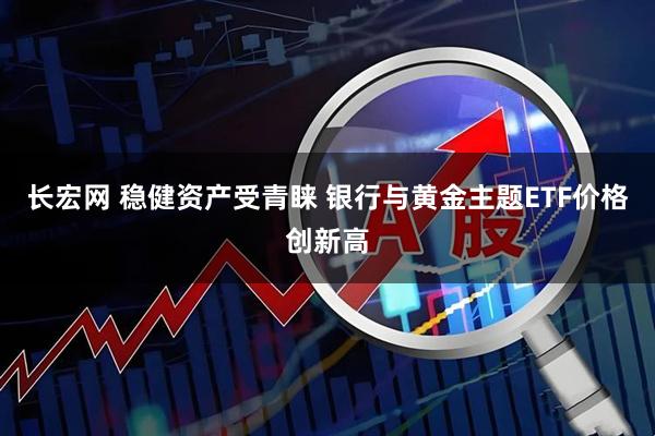 长宏网 稳健资产受青睐 银行与黄金主题ETF价格创新高
