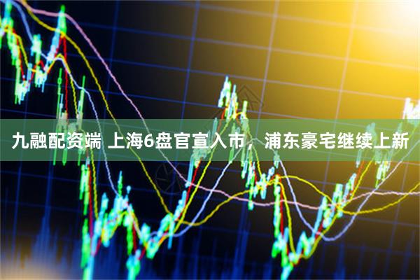 九融配资端 上海6盘官宣入市，浦东豪宅继续上新