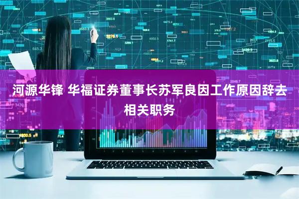 河源华锋 华福证券董事长苏军良因工作原因辞去相关职务