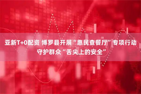 亚新T+0配资 博罗县开展“惠民查餐厅”专项行动 守护群众“舌尖上的安全”