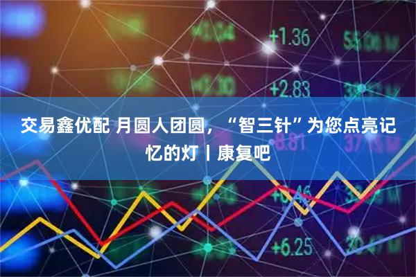 交易鑫优配 月圆人团圆，“智三针”为您点亮记忆的灯丨康复吧