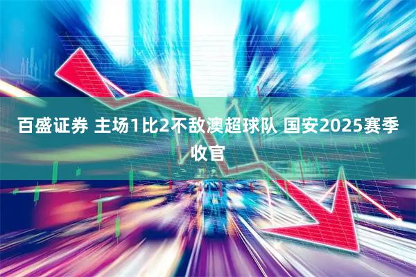 百盛证券 主场1比2不敌澳超球队 国安2025赛季收官