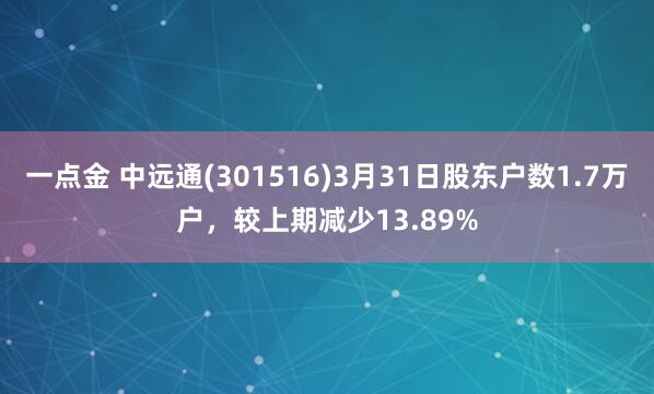 一点金 中远通(301516)3月31日股东户数1.7万户，较上期减少13.89%
