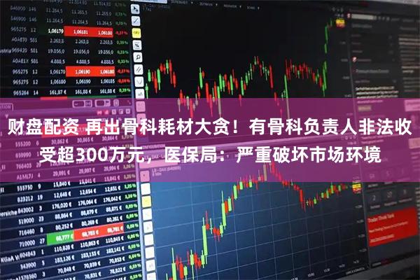 财盘配资 再出骨科耗材大贪！有骨科负责人非法收受超300万元，医保局：严重破坏市场环境