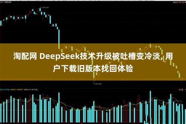 淘配网 DeepSeek技术升级被吐槽变冷淡, 用户下载旧版本找回体验